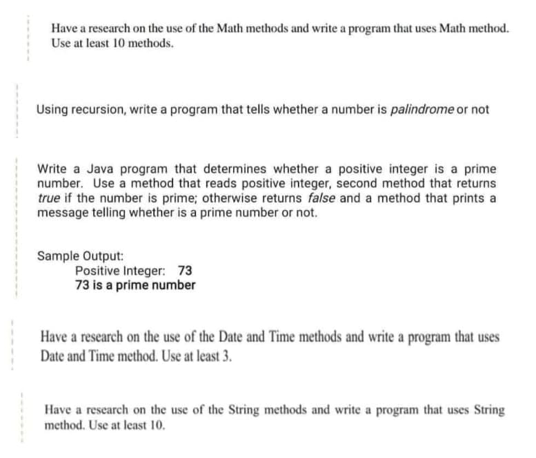 Have a research on the use of the Math methods and write a program that uses Math method.
Use at least 10 methods.
Using recursion, write a program that tells whether a number is palindrome or not
Write a Java program that determines whether a positive integer is a prime
number. Use a method that reads positive integer, second method that returns
true if the number is prime; otherwise returns false and a method that prints a
message telling whether is a prime number or not.
Sample Output:
Positive Integer: 73
73 is a prime number
Have a research on the use of the Date and Time methods and write a program that uses
Date and Time method. Use at least 3.
Have a research on the use of the String methods and write a program that uses String
method. Use at least 10.
