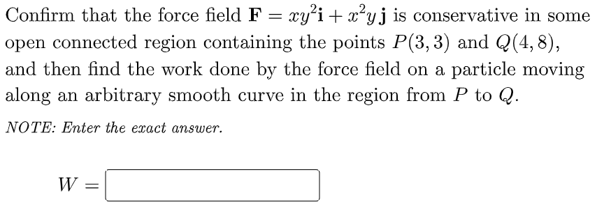 Confirm that the force field F = xy²i + x²yj is conservative in some
open connected region containing the points P(3, 3) and Q(4,8),
and then find the work done by the force field on a particle moving
along an arbitrary smooth curve in the region from P to Q.
NOTE: Enter the exact answer.
W =