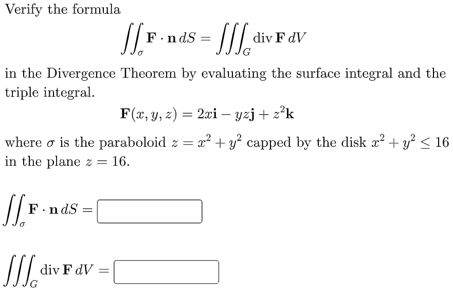Verify the formula
J.F.,
F.ndS=
=JJJ₂ div
div F dV
G
in the Divergence Theorem by evaluating the surface integral and the
triple integral.
F(x, y, z) = 2xi – yzj + z²k
where is the paraboloid z = x² + y² capped by the disk x² + y² ≤ 16
in the plane z = 16.
// F
F.ndS=
JJJ
div F dV
-
