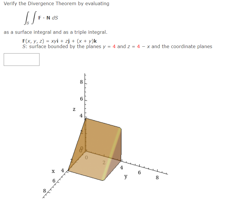 Verify the Divergence Theorem by evaluating
F.N ds
as a surface integral and as a triple integral.
F(x, y, z) = xyi + zj + (x + y)k
S: surface bounded by the planes y = 4 and z = 4 – x and the coordinate planes
8
6
4
2.
4
х 4
6.
y
6
లి
