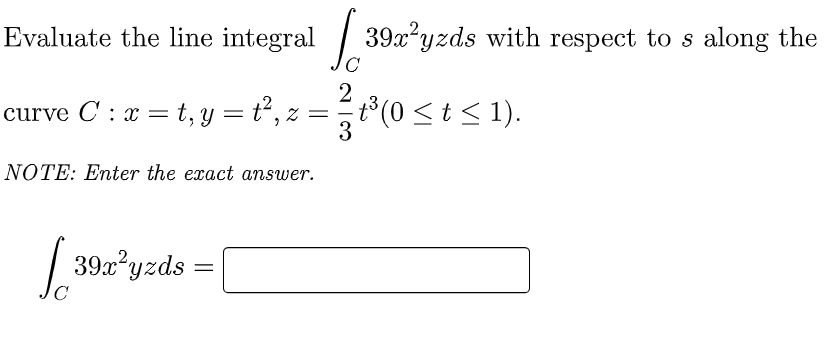 Evaluate the line integral [39a²³yzds with respect to s along the
2
curve C: x = t, y
t, y = t²,₁
²/³ (0
2 =
t³(0 ≤ t ≤ 1).
3
NOTE: Enter the exact answer.
[ 39x²yzds =
C
