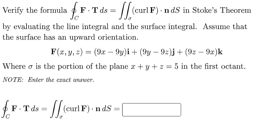 Verify the formula F.T ds =
[[(curl F) - ndS in Stoke's Theorem
C
by evaluating the line integral and the surface integral. Assume that
the surface has an upward orientation.
F(x, y, z) = (9x − 9y)i + (9y — 9z)j + (9z - 9x)k
Where is the portion of the plane x + y + z = 5 in the first octant.
NOTE: Enter the exact answer.
fr
F.T ds =
= [[ (curl F).
ndS =