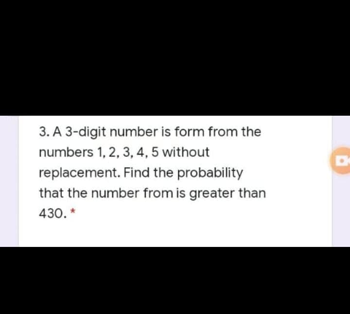 3. A 3-digit number is form from the
numbers 1, 2, 3, 4, 5 without
replacement. Find the probability
that the number from is greater than
430. *
