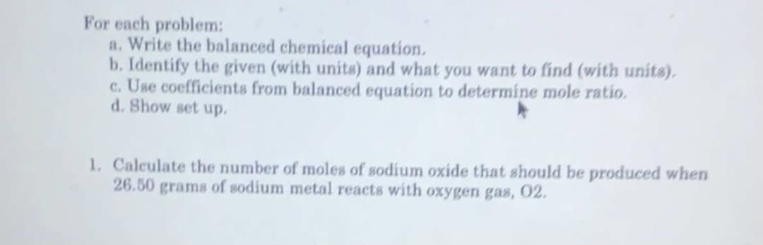 For each problem:
a. Write the balanced chemical equation.
b. Identify the given (with units) and what you want to find (with unita).
c. Use coefficients from balanced equation to determine mole ratio.
d. Show set up.
1. Calculate the number of moles of sodium oxide that should be produced when
26.50 grams of sodium metal reacts with oxygen gas, 02.
