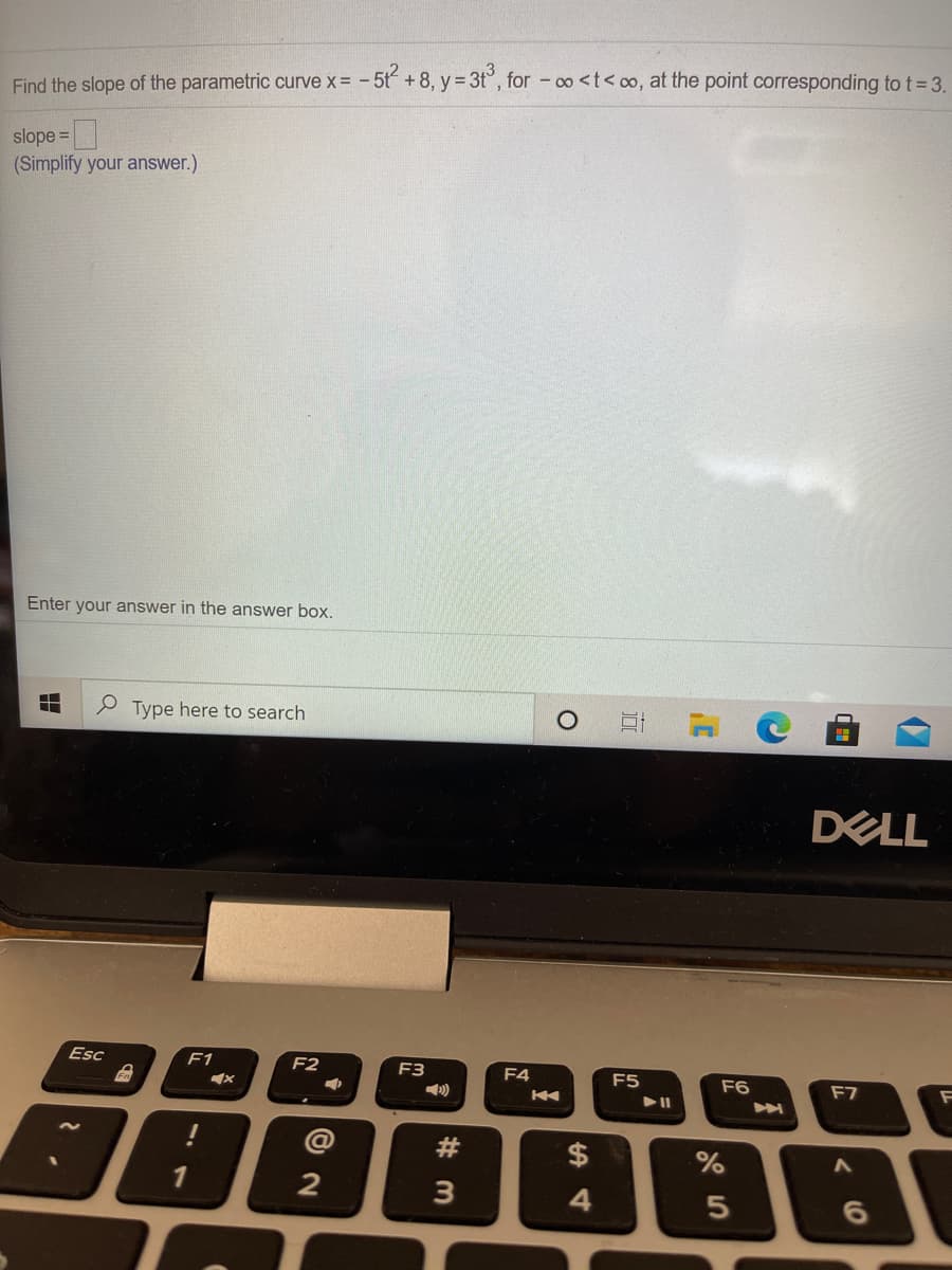 5
+8, y = 3t°, for - c0 <t< oo, at the point corresponding to t 3.
y%3D
Find the slope of the parametric curve x = -
slope =|
(Simplify your answer.)
Enter your answer in the answer box.
e Type here to search
DELL
Esc
F1
F2
F3
F4
F5
F6
F7
@
#3
$
1
2
3
4
