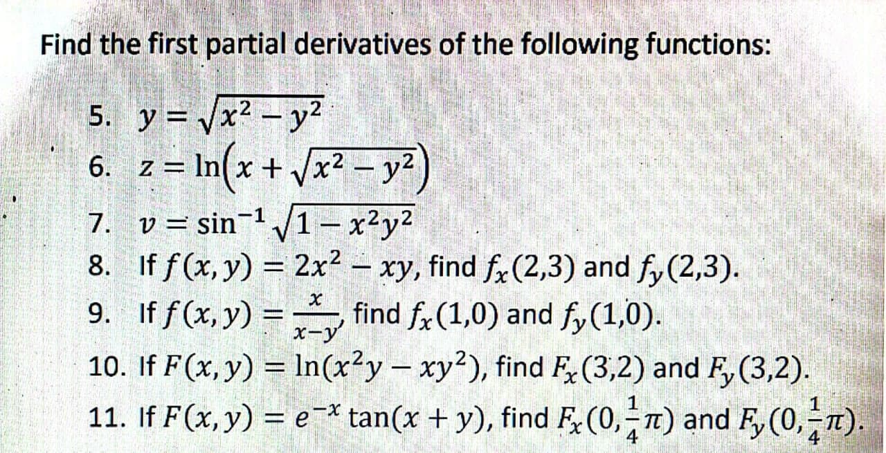 Find the first partial derivatives of the following functions:
5. y = /x2 - y2
z = In(x + Vx2 - y?)
6. z =
7. v= sin¬1 /1- x²y2
8. If f(x, y) = 2x?
xy, find f, (2,3) and fy(2,3).
find f,(1,0) and fy(1,0).
10. If F(x, y) = In(x²y– xy²), find F(3,2) and F, (3,2).
11. If F(x,y) = e-* tan(x + y), find F;(0,-1) and F, (0,-n).
–
9. If f (x, y) =
%3D
x-y
