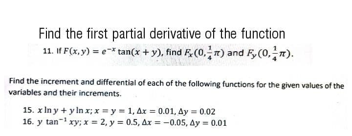 Find the first partial derivative of the function
11. If F(x, y) = e-* tan(x + y), find F(0, 1) and F, (0, n).
Find the increment and differential of each of the following functions for the given values of the
variables and their increments.
15. x In y + y In x; x = y = 1, Ax = 0.01, Ay = 0.02
16. y tan-1 xy; x = 2, y = 0.5, Ax = -0.05, Ay = 0.01
%3D
