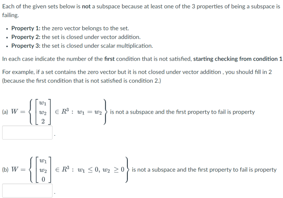 Each of the given sets below is not a subspace because at least one of the 3 properties of being a subspace is
failing.
• Property 1: the zero vector belongs to the set.
• Property 2: the set is closed under vector addition.
Property 3: the set is closed under scalar multiplication.
In each case indicate the number of the first condition that is not satisfied, starting checking from condition 1.
For example, if a set contains the zero vector but it is not closed under vector addition , you should fill in 2
(because the first condition that is not satisfied is condition 2.)
Wi
(a) W =
E R : wi = w2 is not a subspace and the first property to fail is property
w2
2
Wi
(b) W =
E R : wi <0, w2 > 0 } is not a subspace and the first property to fail is property
