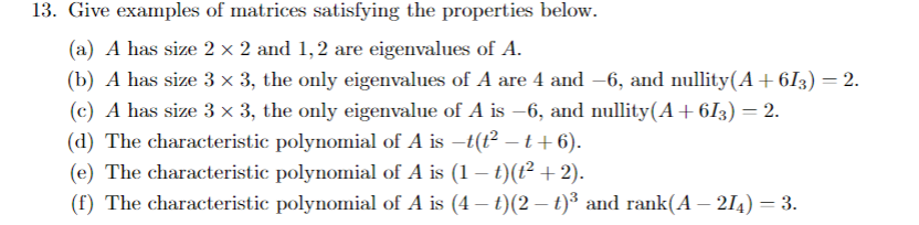 13. Give examples of matrices satisfying the properties below.
(a) A has size 2 × 2 and 1,2 are eigenvalues of A.
(b) A has size 3 x 3, the only eigenvalues of A are 4 and -6, and nullity(A+ 6I3) = 2.
(c) A has size 3 x 3, the only eigenvalue of A is –6, and nullity(A+6I3) = 2.
(d) The characteristic polynomial of A is –t(t² – t+6).
(e) The characteristic polynomial of A is (1 – t)(t² +2).
(f) The characteristic polynomial of A is (4 – t)(2 – t)³ and rank(A – 214) = 3.
