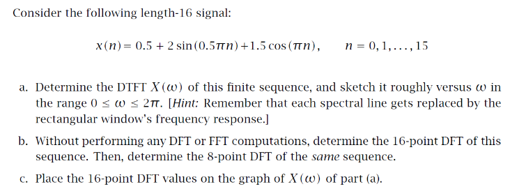 Consider the following length-16 signal:
x(n)= 0.5 + 2 sin(0.5tn)+1.5 cos (Tn),
n = 0, 1,..., 15
a. Determine the DTFT X (w) of this finite sequence, and sketch it roughly versus w in
the range 0 < w < 27. [Hint: Remember that each spectral line gets replaced by the
rectangular window's frequency response.]
b. Without performing any DFT or FFT computations, determine the 16-point DFT of this
sequence. Then, determine the 8-point DFT of the same sequence.
c. Place the 16-point DFT values on the graph of X (w) of part (a).
