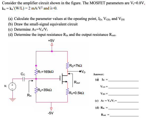 Consider the amplifier circuit shown in the figure. The MOSFET parameters are V-0.8V,
kn = kn°(W/L) = 2 mA/V² and A=0.
(a) Calculate the parameter values at the opeating point, Ip, VGs, and Vps
(b) Draw the small-signal equivalent circuit
(c) Determine Av=V/Vi
(d) Determine the input resistance Rin and the output resistance Rout.
+5V
RD=7kQ
R;=165k2
Vo
Cc
Answer:
(ab In =,
Rout
Vi
Vcs =
R2=35k2
R3=0.5k2
Vps =
Rin
(c) Av = V/VI =
(d) Rin =
-5V
Rout =
