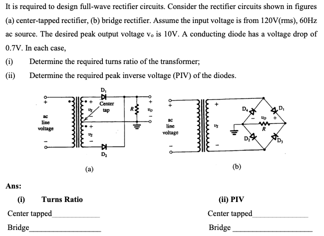 It is required to design full-wave rectifier circuits. Consider the rectifier circuits shown in figures
(a) center-tapped rectifier, (b) bridge rectifier. Assume the input voltage is from 120V(rms), 60HZ
ac source. The desired peak output voltage vo is 10V. A conducting diode has a voltage drop of
0.7V. In each case,
(i)
Determine the required turns ratio of the transformer;
(ii)
Determine the required peak inverse voltage (PIV) of the diodes.
D,
Center
tap
R.
D.
ac
line
line
voltage
R
voltage
D
(b)
(a)
Ans:
(1)
Turns Ratio
(ii) PIV
Center tapped
Center tapped_
Bridge
Bridge
