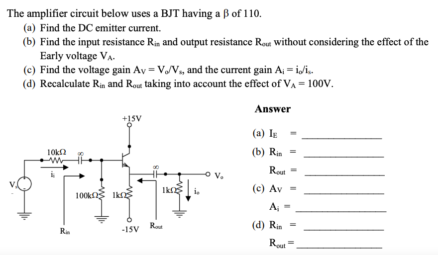 The amplifier circuit below uses a BJT having a B of 110.
(a) Find the DC emitter current.
(b) Find the input resistance Rin and output resistance Rout without considering the effect of the
Early voltage VA.
(c) Find the voltage gain Av = V/Vs, and the current gain A; = i/is.
(d) Recalculate Rin and Rout taking into account the effect of VA = 100V.
Answer
+15V
(а) Iв
10k2
(b) Rin
8.
Rout
i;
1k
io
(с) Av
100k 1k
Aj
Rout
(d) Rin
Rin
-15V
Rout

