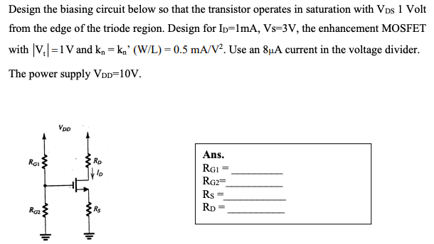 Design the biasing circuit below so that the transistor operates in saturation with VDs 1 Volt
from the edge of the triode region. Design for In=1mA, Vs=3V, the enhancement MOSFET
with |V.=1V and ka = kg' (W/L) = 0.5 mA/V². Use an 8µA current in the voltage divider.
The power supply VDD=10V.
VpD
Ans.
Rai
Ro
RGI
RG2=
Rs
Rp
Rs
R

