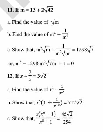 11. If m = 13 + 2/42
a. Find the value of ym
1
b. Find the value of m
m
1
c. Show that, m'Vm+
m²Vm
12987
or, m - 1298 m?7m +1 = 0
1
12. If x +-= 3V2
1
a. Find the value of x
x2
b. Show that, x (1 +) = 717V2
x(x6 + 1) 45V2
c. Show that,
x8 + 1
254
