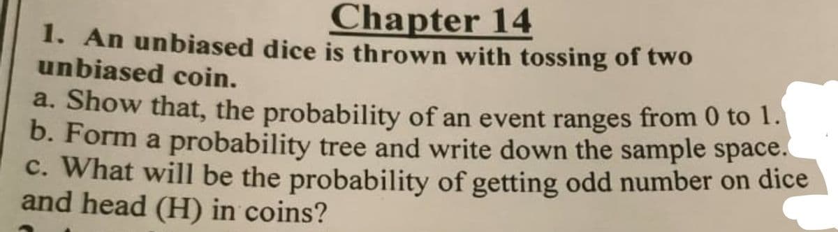Chapter 14
1. An unbiased dice is thrown with tossing of two
unbiased coin.
a. Show that, the probability of an event ranges from 0 to 1.
b. Form a probability tree and write down the sample space.
c. What will be the probability of getting odd number on dice
and head (H) in coins?
