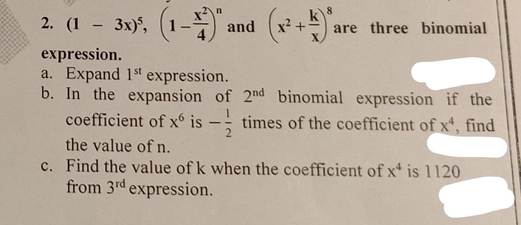 n
8
2. (1 - 3x)², (1-1)",
are three binomial
expression.
a. Expand 1st expression.
b. In the expansion of 2nd binomial expression if the
coefficient of x6 is times of the coefficient of x4, find
the value of n.
c. Find the value of k when the coefficient of x is 1120
from 3rd expression.
and