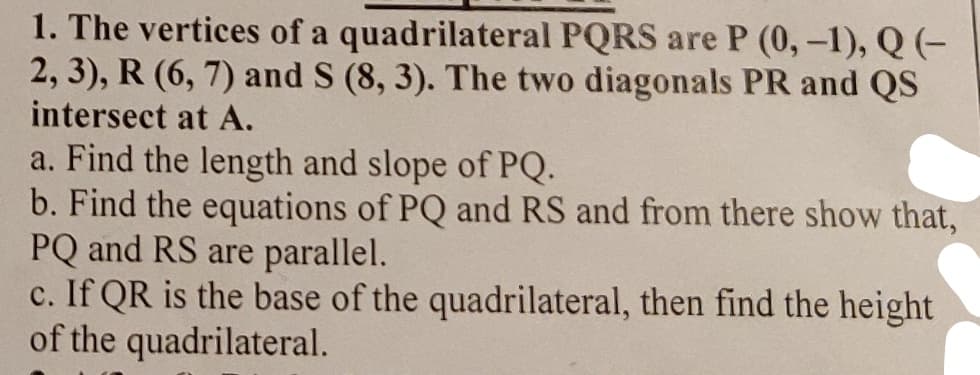1. The vertices of a quadrilateral PQRS are P (0, -1), Q (-
2, 3), R (6, 7) and S (8, 3). The two diagonals PR and QS
intersect at A.
a. Find the length and slope of PQ.
b. Find the equations of PQ and RS and from there show that,
PQ and RS are parallel.
c. If QR is the base of the quadrilateral, then find the height
of the quadrilateral.
