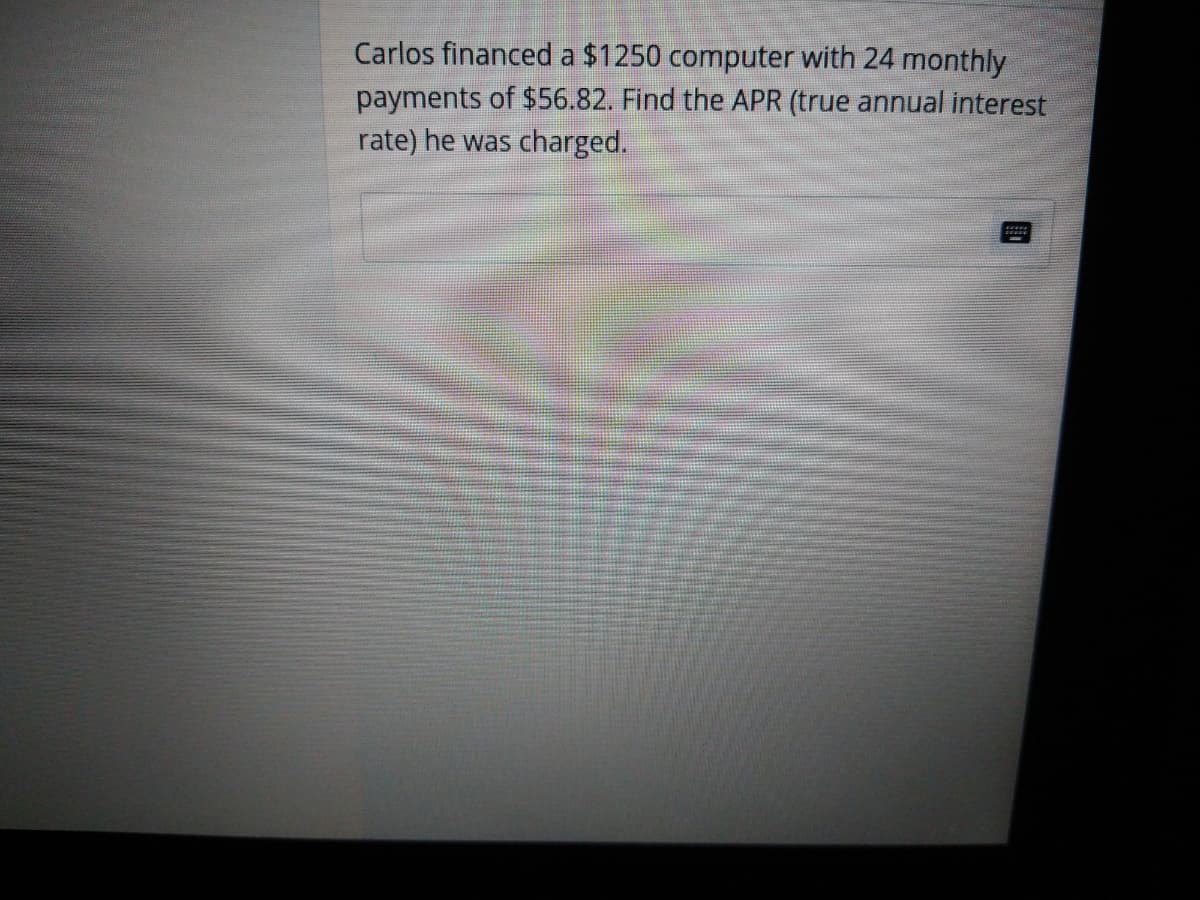 Carlos financed a $1250 computer with 24 monthly
payments of $56.82. Find the APR (true annual interest
rate) he was charged.
