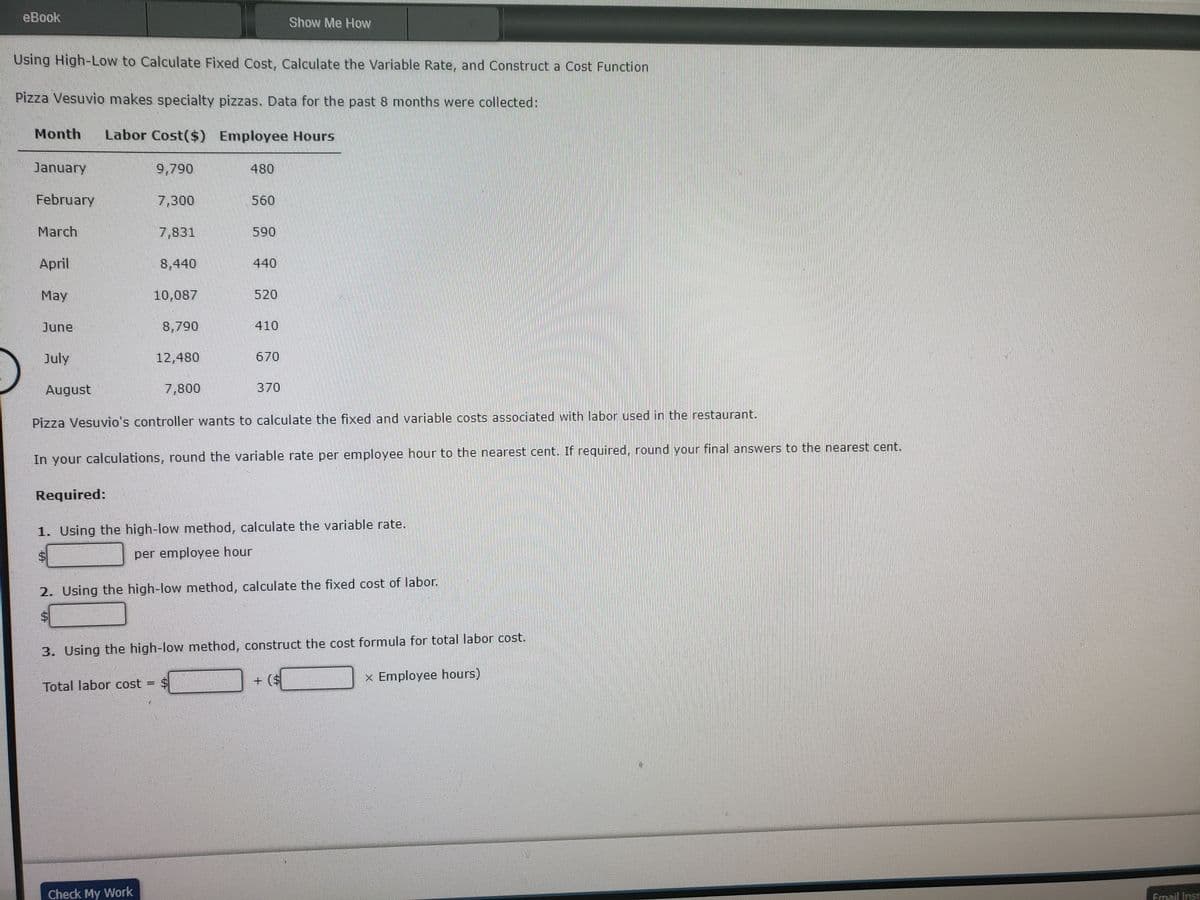 eBook
Using High-Low to Calculate Fixed Cost, Calculate the Variable Rate, and Construct a Cost Function
Pizza Vesuvio makes specialty pizzas. Data for the past 8 months were collected:
Month Labor Cost($)
Employee Hours
January
February
March
April
May
June
July
August
9,790
7,300
7,831
8,440
10,087
8,790
Check My Work
12,480
7,800
480
560
590
Total labor cost = $
440
520
410
670
Show Me How
370
Pizza Vesuvio's controller wants to calculate the fixed and variable costs associated with labor used in the restaurant.
In your calculations, round the variable rate per employee hour to the nearest cent. If required, round your final answers to the nearest cent.
Required:
1. Using the high-low method, calculate the variable rate.
per employee hour
2. Using the high-low method, calculate the fixed cost of labor.
$
3. Using the high-low method, construct the cost formula for total labor cost.
x Employee hours)
Email Inst