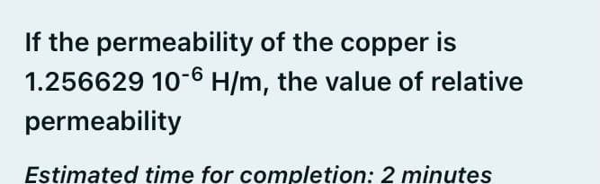 If the permeability of the copper is
1.256629 10-6 H/m, the value of relative
permeability
Estimated time for completion: 2 minutes
