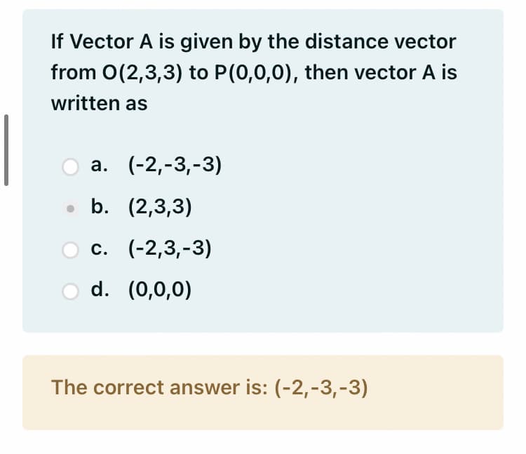 If Vector A is given by the distance vector
from O(2,3,3) to P(0,0,0), then vector A is
written as
а. (-2,-3,-3)
• b. (2,3,3)
с. (-2,3,-3)
d. (0,0,0)
The correct answer is: (-2,-3,-3)
