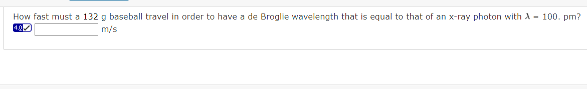 How fast must a 132 g baseball travel in order to have a de Broglie wavelength that is equal to that of an x-ray photon with A = 100. pm?
4.0
m/s
