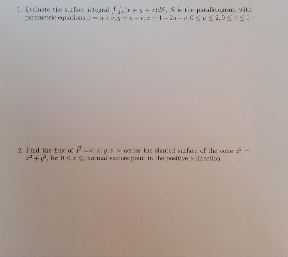 1. Evaluate the surface integral f S, (x + y + 2)dS, S is the parallelogram with
parametric equations r = u+v, y = u - v, z =1+2u +v, 0 Sus 2,0 <v S 1
2. Find the flux of F =< x, y, z > across the slanted surface of the cone z2
x2 + y?, for 0 sz S; normal vectors point in the positive z-direction
