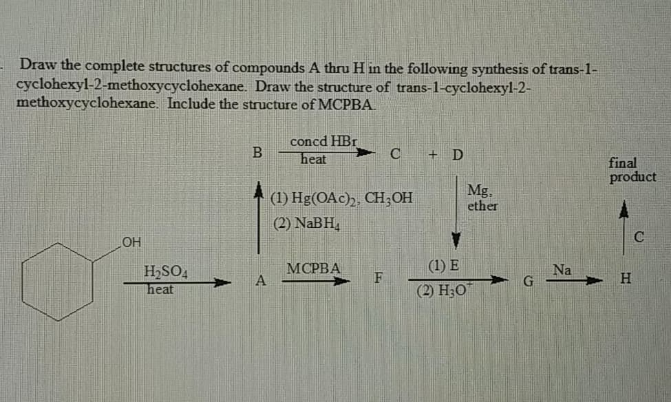 Draw the complete structures of compounds A thru H in the following synthesis of trans-1-
cyclohexyl-2-methoxycyclohexane. Draw the structure of trans-1-cyclohexyl-2-
methoxycyclohexane. Include the structure of MCPBA.
concd HBr
heat
+ D
final
product
(1) Hg(OAc),, CH;OH
Mg.
ether
(2) NaBH,
C
OH
H2SO,
МОРВА
(1) E
Na
F
H.
heat
(2) H;O
