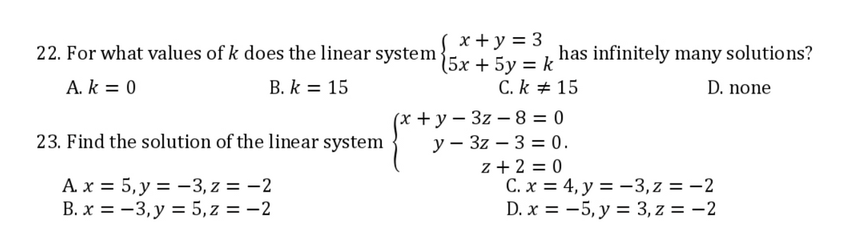 22. For what values of k does the linear system (5x + 5y = k
(x+y = 3
A. k = 0
B. k = 15
C.k #15
(x+y=3z-8=0
23. Find the solution of the linear system
y 3z3 = 0.
z +2=0
A. x = 5, y = -3, z = -2
B. x = -3, y = 5, z = -2
has infinitely many solutions?
D. none
C. x = 4, y = -3, z = -2
D. x =
5, y = 3, z = -2