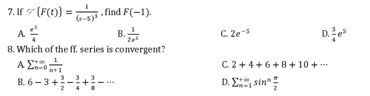 1
7. If_c {F(t)} =
(s)s , find F(-1).
· ,
(s-5)³
5
1
Α.
Τ
Β.
4
2e5
8. Which of the ff. series is convergent?
+∞
1
Α. Στo
n+1
3 3 3
B. 6 – 3 +
+
2
4
D. e5
C. 2e-5
C. 2+4 +6+8+10+...
D. Σ+1 sinn π
2
