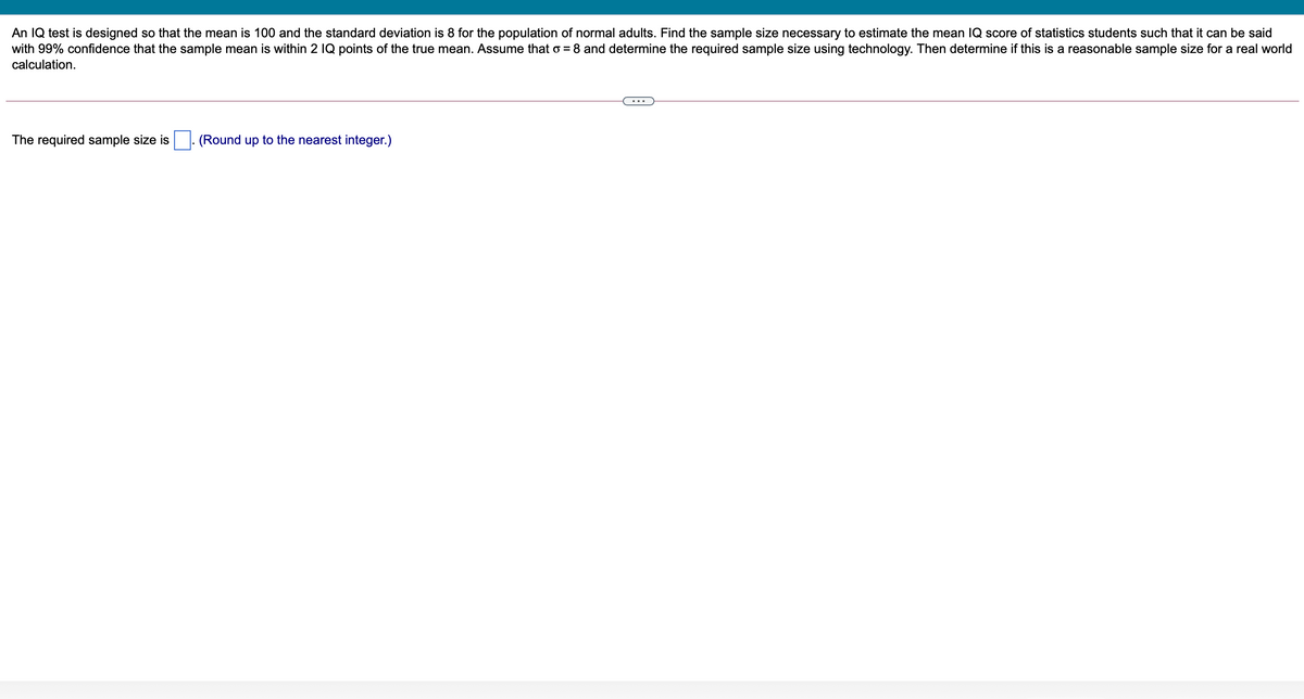 An IQ test is designed so that the mean is 100 and the standard deviation is 8 for the population of normal adults. Find the sample size necessary to estimate the mean IQ score of statistics students such that it can be said
with 99% confidence that the sample mean is within 2 1Q points of the true mean. Assume that o = 8 and determine the required sample size using technology. Then determine if this is a reasonable sample size for a real world
calculation.
The required sample size is
(Round up to the nearest integer.)
