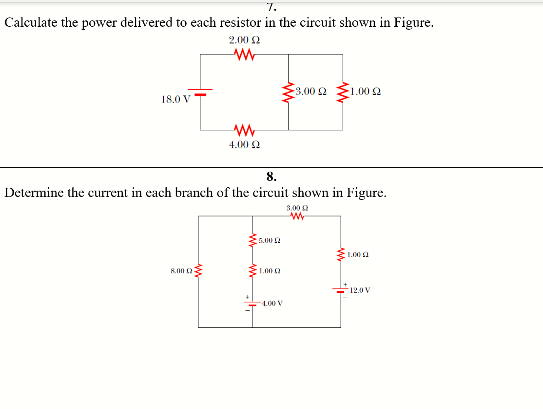 7.
Calculate the
power delivered to each resistor in the circuit shown in Figure.
2.00 Q
-3.00 Q
-1.00 Q
18.0 V
4.00 Q
8.
Determine the current in each branch of the circuit shown in Figure.
3.00 2
5.00 2
1.00 Q
8.00 2
1.00 2
12.0 V
4.00 V
