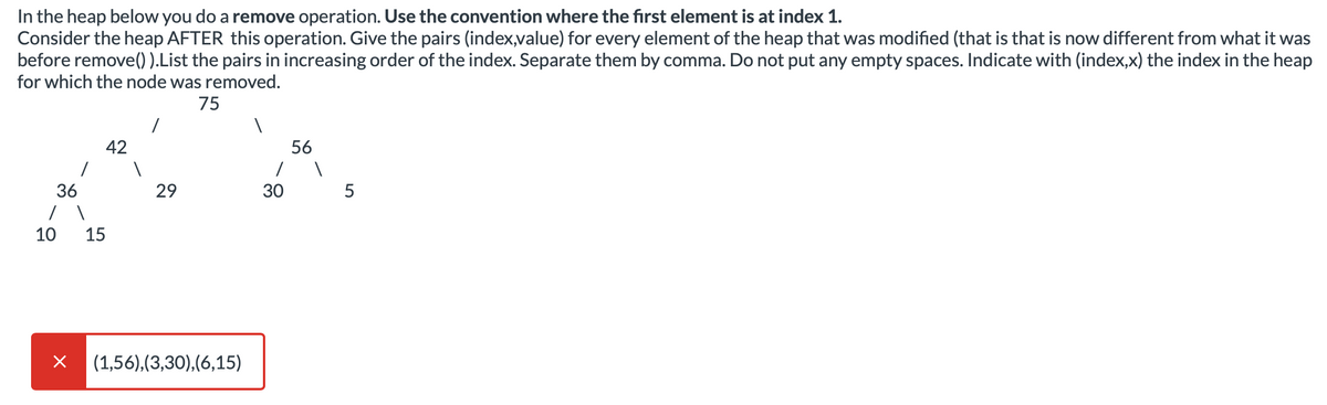 In the heap below you do a remove operation. Use the convention where the first element is at index 1.
Consider the heap AFTER this operation. Give the pairs (index,value) for every element of the heap that was modified (that is that is now different from what it was
before remove()).List the pairs in increasing order of the index. Separate them by comma. Do not put any empty spaces. Indicate with (index,x) the index in the heap
for which the node was removed.
75
42
56
36
29
30
5
10
15
(1,56),(3,30),(6,15)
