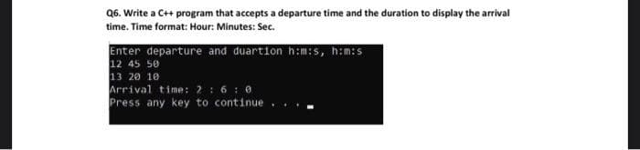 Q6. Write a C++ program that accepts a departure time and the duration to display the arrival
time. Time format: Hour: Minutes: Sec.
Enter departure and duartion h:m:s, h:m:s
12 45 50
13 20 10
Arrival time: 2 : 6: 0
Press any key to continue . .
