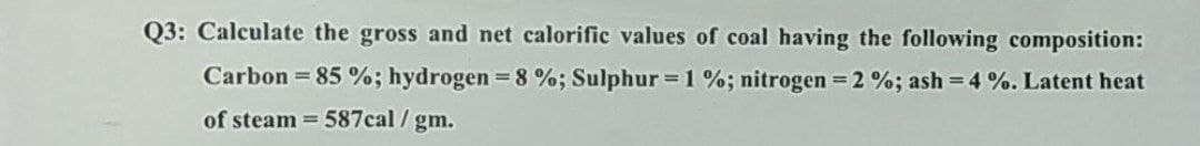 Q3: Calculate the gross and net calorific values of coal having the following composition:
Carbon = 85 %; hydrogen = 8 %; Sulphur = 1 %; nitrogen = 2 %; ash=4 %. Latent heat
of steam = 587cal/gm.