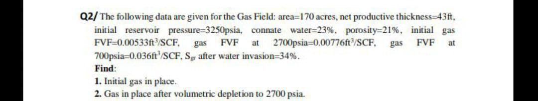 Q2/ The following data are given for the Gas Field: area=170 acres, net productive thickness-43ft,
initial reservoir pressure-3250psia, connate water-23%, porosity=21%, initial gas
FVF-0.00533ft³/SCF, gas FVF at 2700psia 0.00776ft³/SCF, gas FVF at
700psia-0.036ft³/SCF, Sg after water invasion=34%.
Find:
1. Initial gas in place.
2. Gas in place after volumetric depletion to 2700 psia.