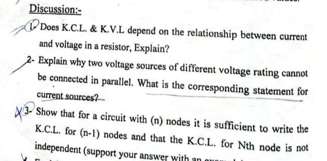 Discussion:-
Does K.C.L. & K.V.L depend on the relationship between current
and voltage in a resistor, Explain?
2- Explain why two voltage sources of different voltage rating cannot
be connected in parallel. What is the corresponding statement for
current sources?-
Show that for a circuit with (n) nodes it is sufficient to write the
K.C.L. for (n-1) nodes and that the K.C.L. for Nth node is not
independent (support your answer with an auou
