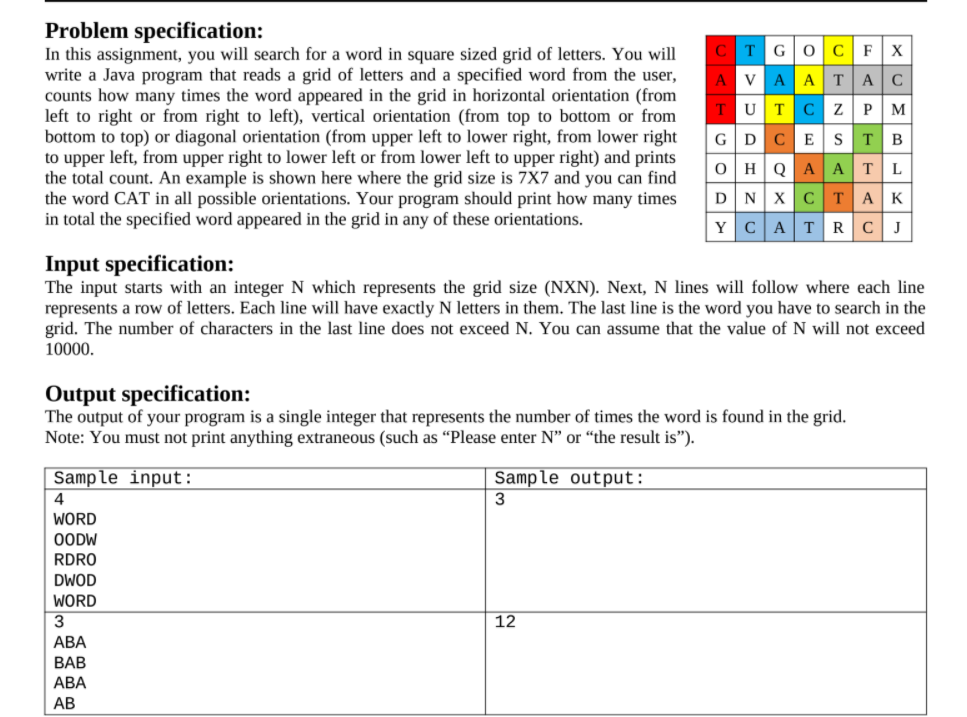 Problem specification:
In this assignment, you will search for a word in square sized grid of letters. You will
write a Java program that reads a grid of letters and a specified word from the user,
counts how many times the word appeared in the grid in horizontal orientation (from
left to right or from right to left), vertical orientation (from top to bottom or from
bottom to top) or diagonal orientation (from upper left to lower right, from lower right
to upper left, from upper right to lower left or from lower left to upper right) and prints
the total count. An example is shown here where the grid size is 7X7 and you can find
the word CAT in all possible orientations. Your program should print how many times
in total the specified word appeared in the grid in any of these orientations.
C
TGOCFX
A VAATAC
TUTC z P M
GDC ES TB
O HQ AATL
DN XCT AK
YCATRCJ
Input specification:
The input starts with an integer N which represents the grid size (NXN). Next, N lines will follow where each line
represents a row of letters. Each line will have exactly N letters in them. The last line is the word you have to search in the
grid. The number of characters in the last line does not exceed N. You can assume that the value of N will not exceed
10000.
Output specification:
The output of your program is a single integer that represents the number of times the word is found in the grid.
Note: You must not print anything extraneous (such as “Please enter N" or “the result is").
Sample input:
Sample output:
3
4
WORD
OODW
RDRO
DWOD
WORD
12
АВА
BAB
АВА
АВ
