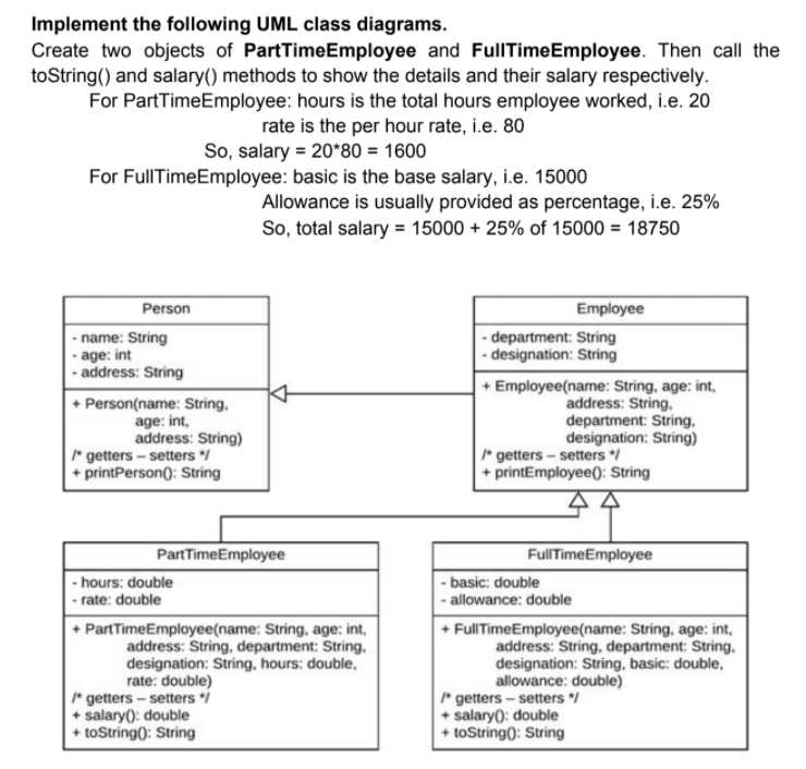 Implement the following UML class diagrams.
Create two objects of PartTimeEmployee and FullITimeEmployee. Then call the
toString() and salary() methods to show the details and their salary respectively.
For PartTimeEmployee: hours is the total hours employee worked, i.e. 20
rate is the per hour rate, i.e. 80
So, salary = 20*80 = 1600
For FullTimeEmployee: basic is the base salary, i.e. 15000
Allowance is usually provided as percentage, i.e. 25%
So, total salary = 15000 + 25% of 15000 = 18750
Person
Employee
- name: String
- age: int
- address: String
- department: String
- designation: String
+ Person(name: String,
age: int,
address: String)
* getters - setters /
+ printPerson(: String
+ Employee(name: String, age: int,
address: String,
department: String,
designation: String)
* getters - setters /
+ printEmployee): String
PartTimeEmployee
FulITimeEmployee
- basic: double
- allowance: double
- hours: double
- rate: double
+ PartTimeEmployee(name: String, age: int,
address: String, department: String,
designation: String, hours: double,
rate: double)
* getters - setters i
+ salary): double
+ toString(): String
+ FullTimeEmployee(name: String, age: int,
address: String, department: String.
designation: String, basic: double,
allowance: double)
* getters - setters /
+ salary(): double
+ toString(): String
