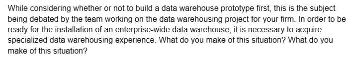 While considering whether or not to build a data warehouse prototype first, this is the subject
being debated by the team working on the data warehousing project for your firm. In order to be
ready for the installation of an enterprise-wide data warehouse, it is necessary to acquire
specialized data warehousing experience. What do you make of this situation? What do you
make of this situation?