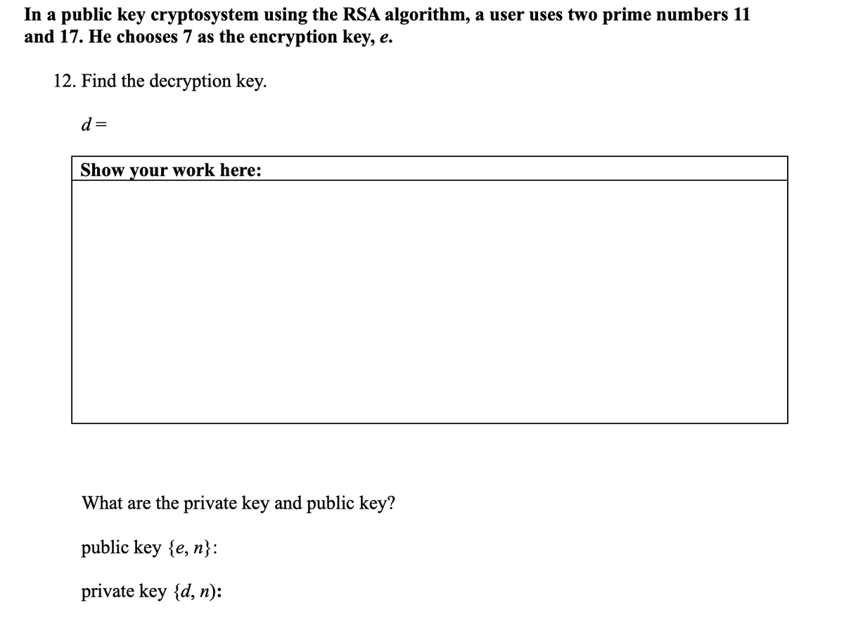 In a public key cryptosystem using the RSA algorithm, a user uses two prime numbers 11
and 17. He chooses 7 as the encryption key, e.
12. Find the decryption key.
d
Show your work here:
What are the private key and public key?
public key {e, n}:
private key {d, n):
