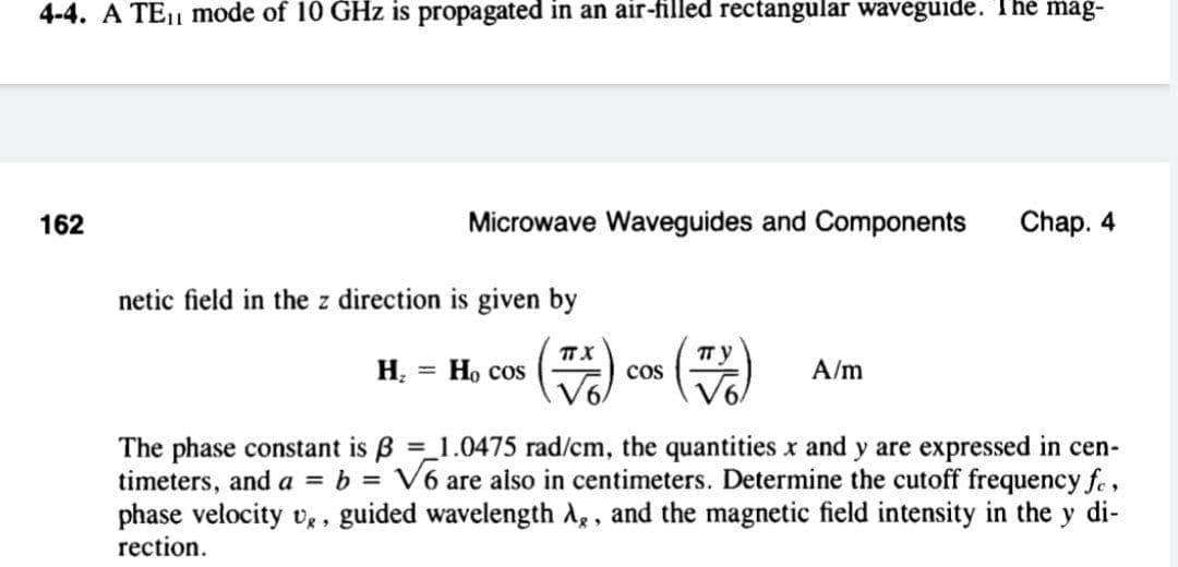 4-4. A TE1 mode of 10 GHz is propagated in an air-filled rectangular waveguide. The mag-
162
Microwave Waveguides and Components
Chap. 4
netic field in the z direction is given by
H. = Họ cos
пу
cos
%3D
A/m
The phase constant is B = 1.0475 rad/cm, the quantities x and y are expressed in cen-
timeters, and a = b = V6 are also in centimeters. Determine the cutoff frequency fe,
phase velocity vg , guided wavelength A, and the magnetic field intensity in the y di-
rection.
