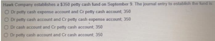 Hawk Company establishes a $350 petty cash fund on September 9. The journal entry to establish the fund is:
O Dr petty cash expense account and Cr petty cash account, 350
Dr petty cash account and Cr petty cash expense account, 350
Dr cash account and Cr petty cash account, 350
Dr petty cash account and Cr cash account; 350
