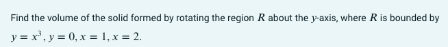 Find the volume of the solid formed by rotating the region R about the y-axis, where R is bounded by
y = x', y = 0, x = 1, x = 2.

