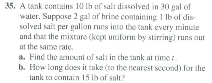 35. A tank contains 10 lb of salt dissolved in 30 gal of
water. Suppose 2 gal of brine containing 1 lb of dis-
solved salt per gallon runs into the tank every minute
and that the mixture (kept uniform by stirring) runs out
at the same rate.
a. Find the amount of salt in the tank at time t.
b. How long does it take (to the nearest second) for the
tank to contain 15 lb of salt?
