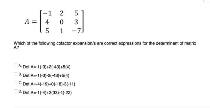 [-1 2
5
A =
4
0
3
5
1
-7]
Which of the following cofactor expansion/s are correct expressions for the determinant of matrix
A?
A. Det A=-1(-3)+2(-43)+5(4)
B. Det A=-1(-3)-2(-43)+5(4)
C. Det A=-4(-19)+0(-18)-3(-11)
D. Det A=-1(-4)+2(33)-4(-22)
0000
