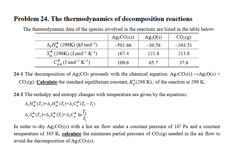 Problem 24. The thermodynamics of decomposition reactions
The thermodynamic data of the species involved in the reactions are listed in the table below:
Ag₂CO3(s)
Ag₂O(s)
CO₂(g)
AH (298K) (kJ mol-¹)
-501.66
-30.58
-393.51
S (298K) (J mol-¹ K-¹)
167.4
121.8
213.8
m
C (J mol-¹ K-¹)
109.6
65.7
37.6
24-1 The decomposition of Ag2CO3 proceeds with the chemical equation: Ag2CO3(s) →Ag₂O(s) +
CO₂(g). Calculate the standard equilibrium constant, K (298 K), of the reaction at 298 K.
24-2 The enthalpy and entropy changes with temperature are given by the equations:
A₂H (T₂)=AH (T₂)+A,C# (T₂ −T₂)
AS✯ (T₂)=Ã¸Sª (T₁)+Ã¸Cº In
T₂
T₁
In order to dry Ag₂CO3(s) with a hot air flow under a constant pressure of 105 Pa and a constant
temperature of 383 K, calculate the minimum partial pressure of CO₂(g) needed in the air flow to
avoid the decomposition of Ag2CO3(s).