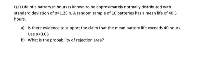 Q2) Life of a battery in hours is known to be approximately normally distributed with
standard deviation of o=1.25 h. A random sample of 10 batteries has a mean life of 40.5
hours.
a) Is there evidence to support the claim that the mean battery life exceeds 40 hours.
Use α=0.05
b) What is the probability of rejection area?