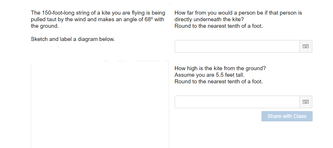 The 150-foot-long string of a kite you are flying is being
pulled taut by the wind and makes an angle of 68° with
the ground.
How far from you would a person be if that person is
directly underneath the kite?
Round to the nearest tenth of a foot.
Sketch and label a diagram below.
How high is the kite from the ground?
Assume you are 5.5 feet tall.
Round to the nearest tenth of a foot.
画
Share with Class
